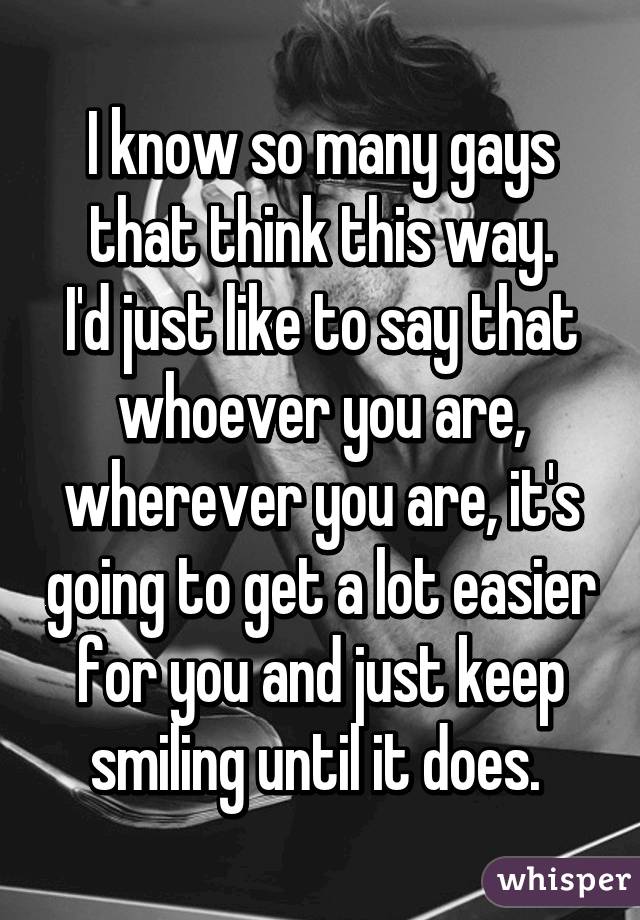I know so many gays that think this way.
I'd just like to say that whoever you are, wherever you are, it's going to get a lot easier for you and just keep smiling until it does. 