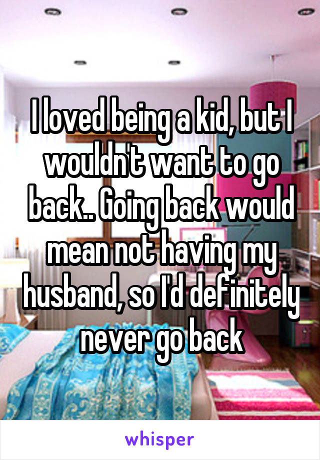 I loved being a kid, but I wouldn't want to go back.. Going back would mean not having my husband, so I'd definitely never go back