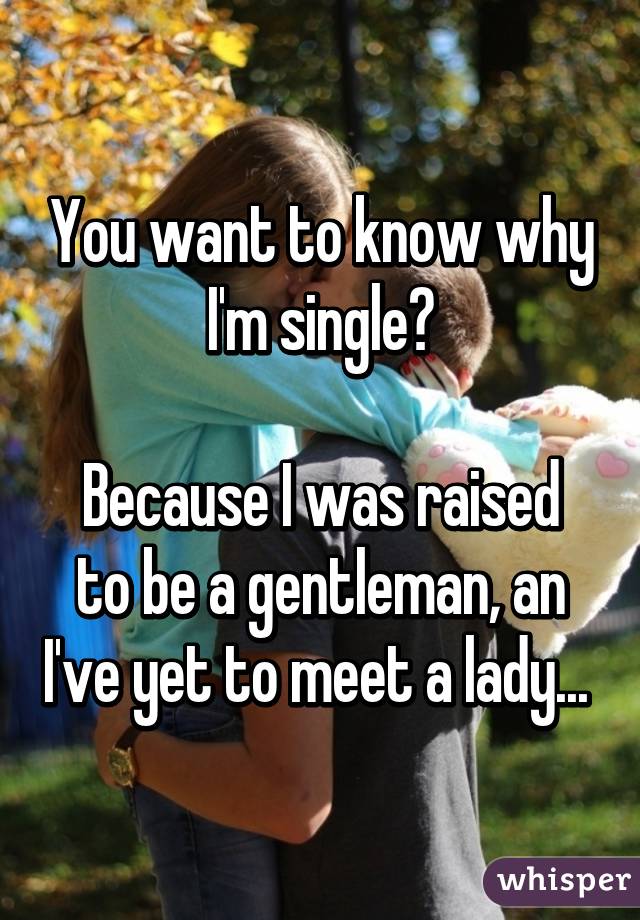 You want to know why I'm single?

Because I was raised to be a gentleman, an I've yet to meet a lady... 