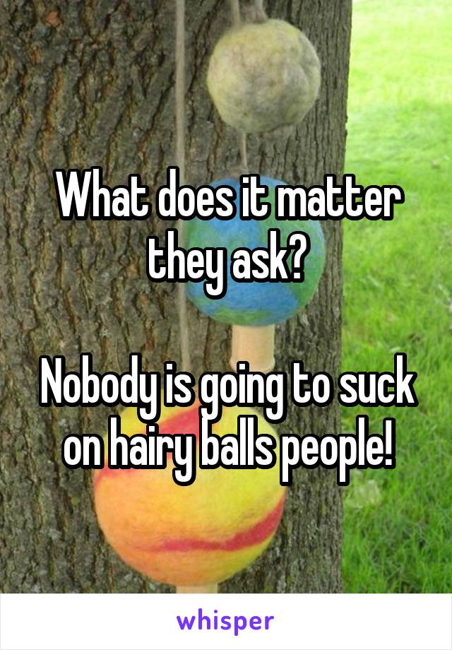 What does it matter they ask?

Nobody is going to suck on hairy balls people!