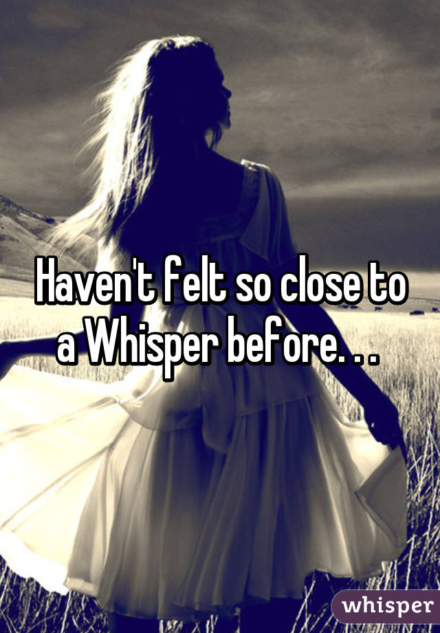 Haven't felt so close to a Whisper before. . . 