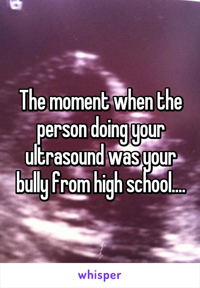 The moment when the person doing your ultrasound was your bully from high school....