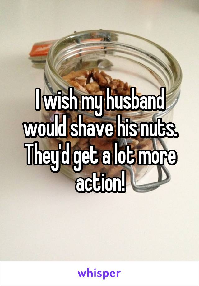 I wish my husband would shave his nuts. They'd get a lot more action!