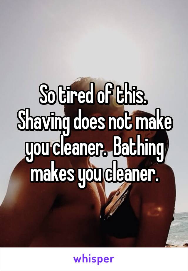So tired of this.  Shaving does not make you cleaner.  Bathing makes you cleaner.