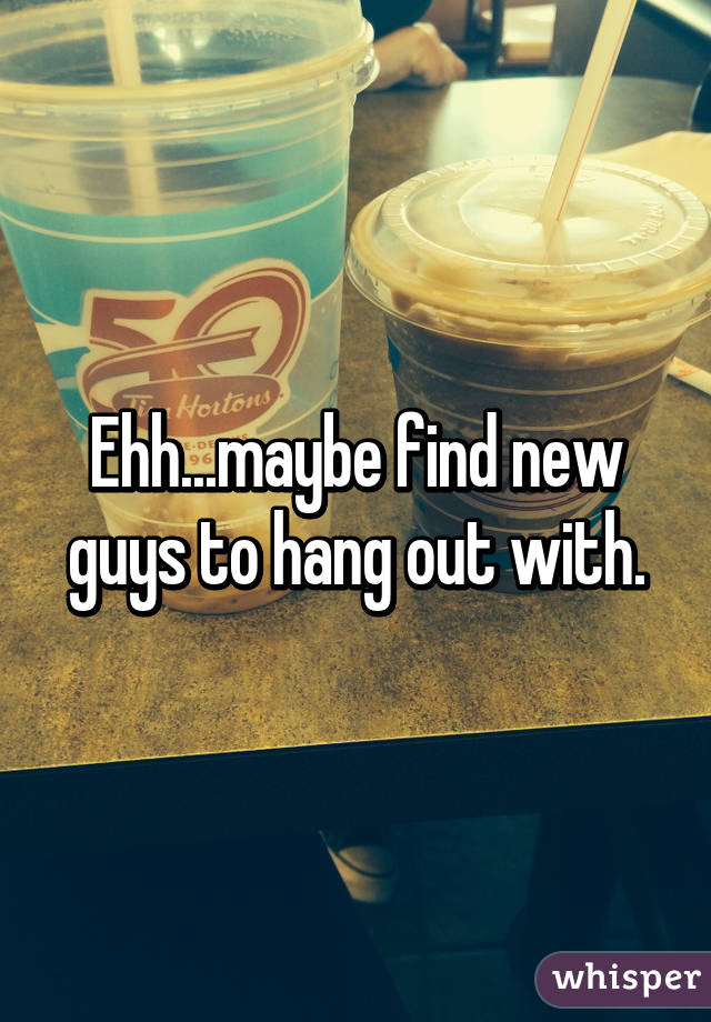 Ehh...maybe find new guys to hang out with.