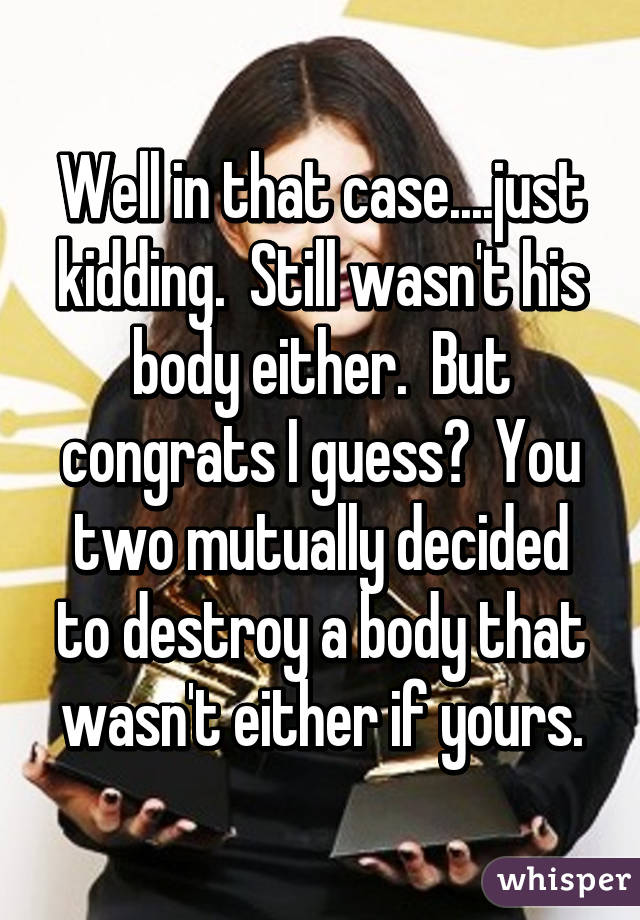 Well in that case....just kidding.  Still wasn't his body either.  But congrats I guess?  You two mutually decided to destroy a body that wasn't either if yours.