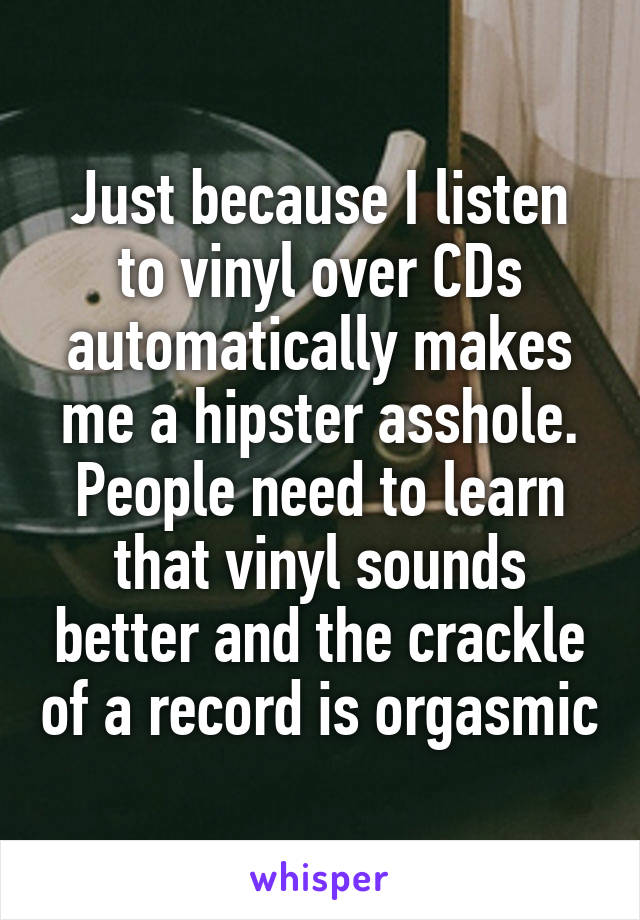 Just because I listen to vinyl over CDs automatically makes me a hipster asshole. People need to learn that vinyl sounds better and the crackle of a record is orgasmic