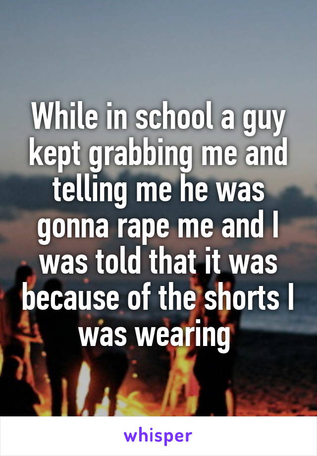 While in school a guy kept grabbing me and telling me he was gonna rape me and I was told that it was because of the shorts I was wearing 