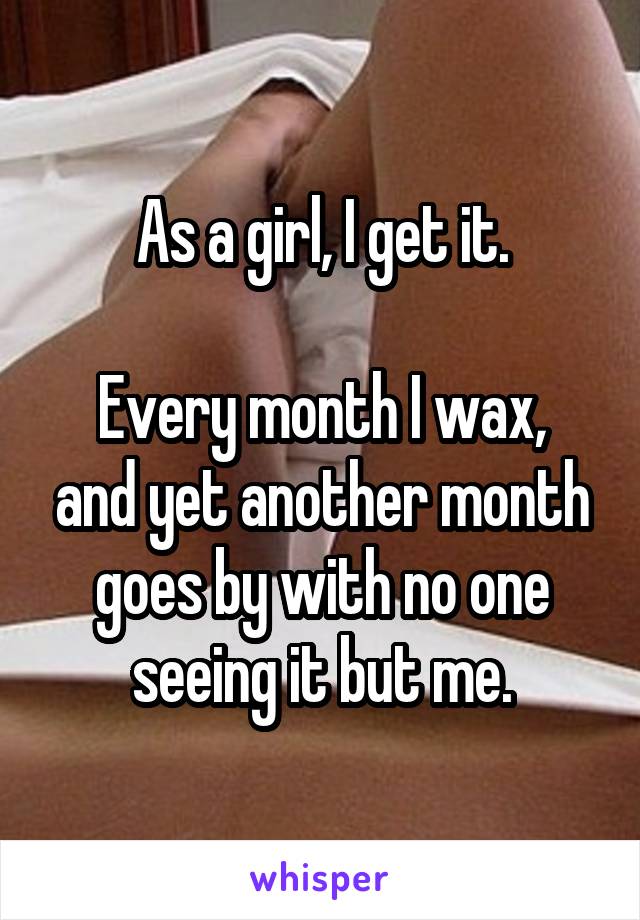 As a girl, I get it.

Every month I wax, and yet another month goes by with no one seeing it but me.