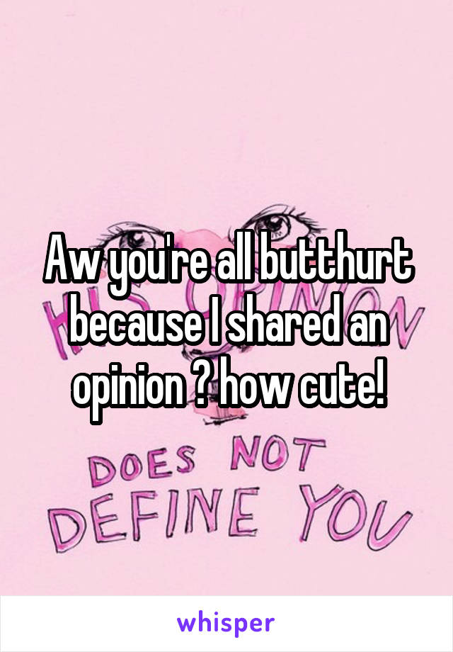 Aw you're all butthurt because I shared an opinion 😂 how cute!