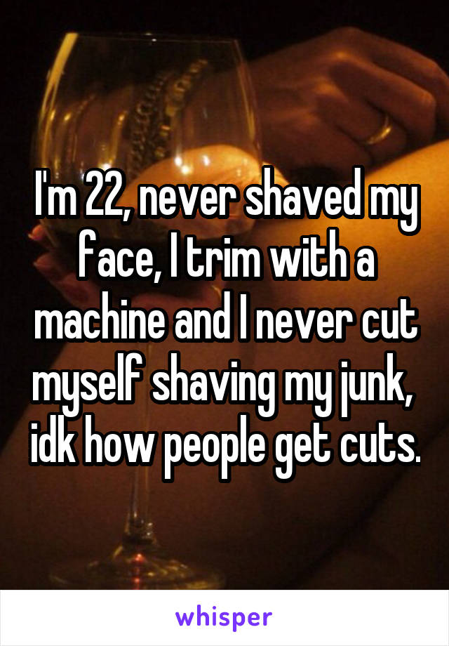 I'm 22, never shaved my face, I trim with a machine and I never cut myself shaving my junk,  idk how people get cuts.