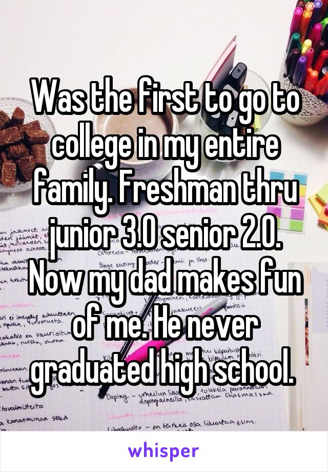 Was the first to go to college in my entire family. Freshman thru junior 3.0 senior 2.0. Now my dad makes fun of me. He never graduated high school. 