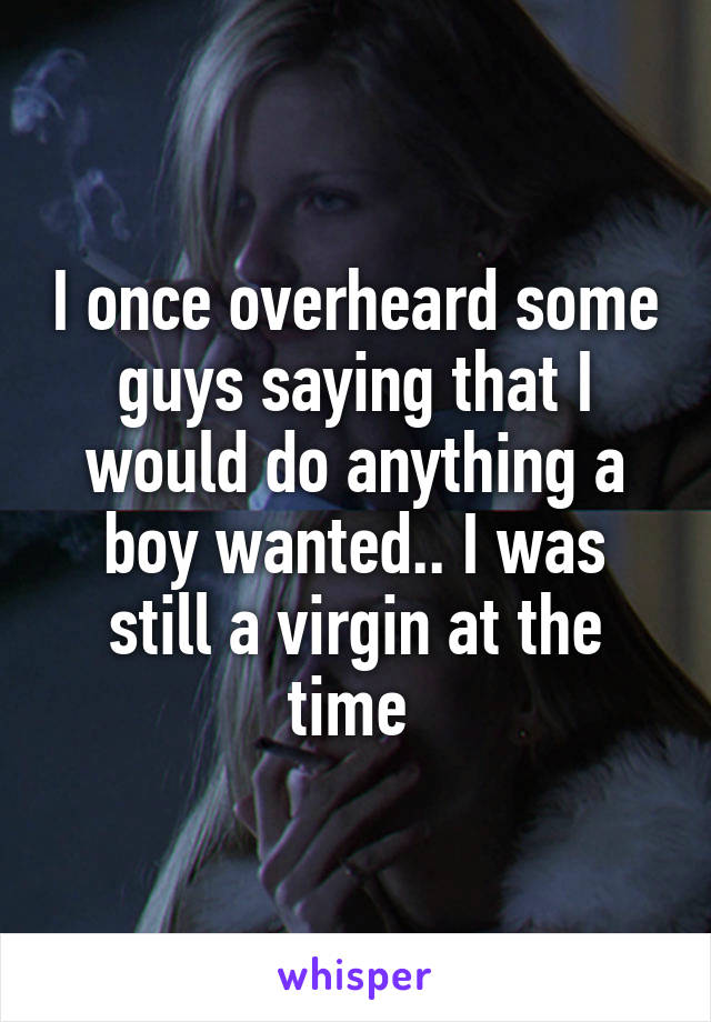 I once overheard some guys saying that I would do anything a boy wanted.. I was still a virgin at the time 
