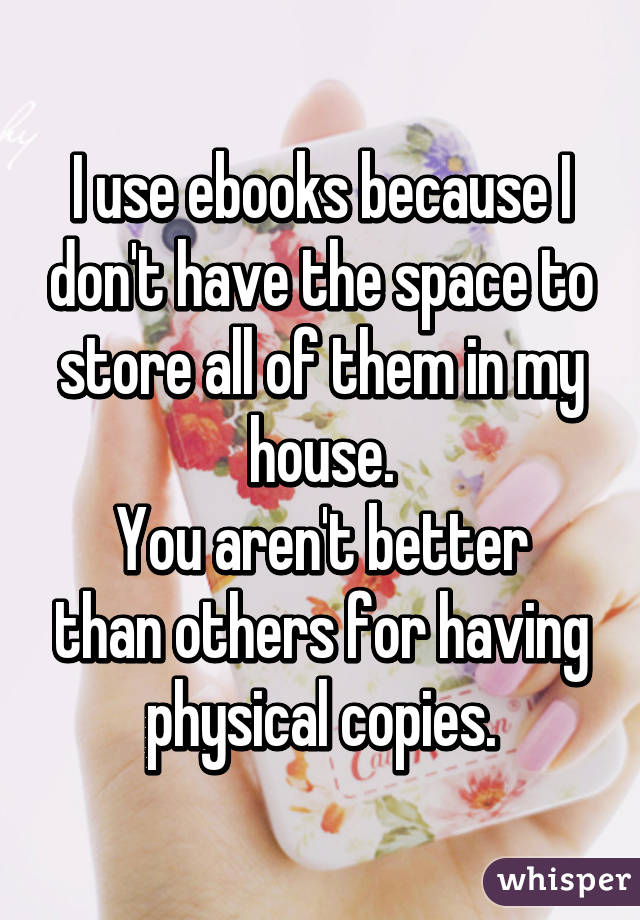 I use ebooks because I don't have the space to store all of them in my house.
You aren't better than others for having physical copies.