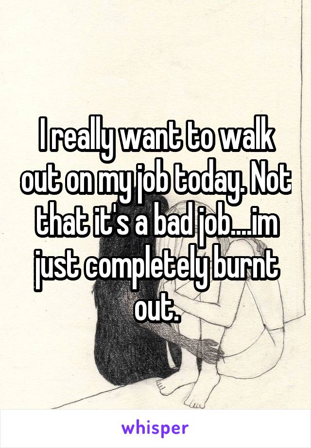 I really want to walk out on my job today. Not that it's a bad job....im just completely burnt out.