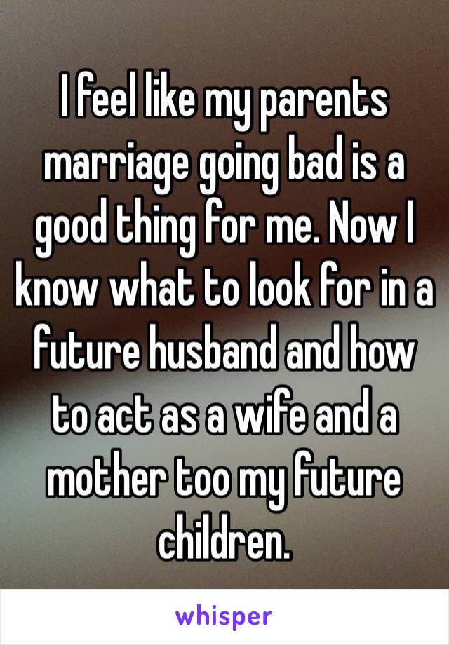 I feel like my parents marriage going bad is a good thing for me. Now I know what to look for in a future husband and how to act as a wife and a mother too my future children. 