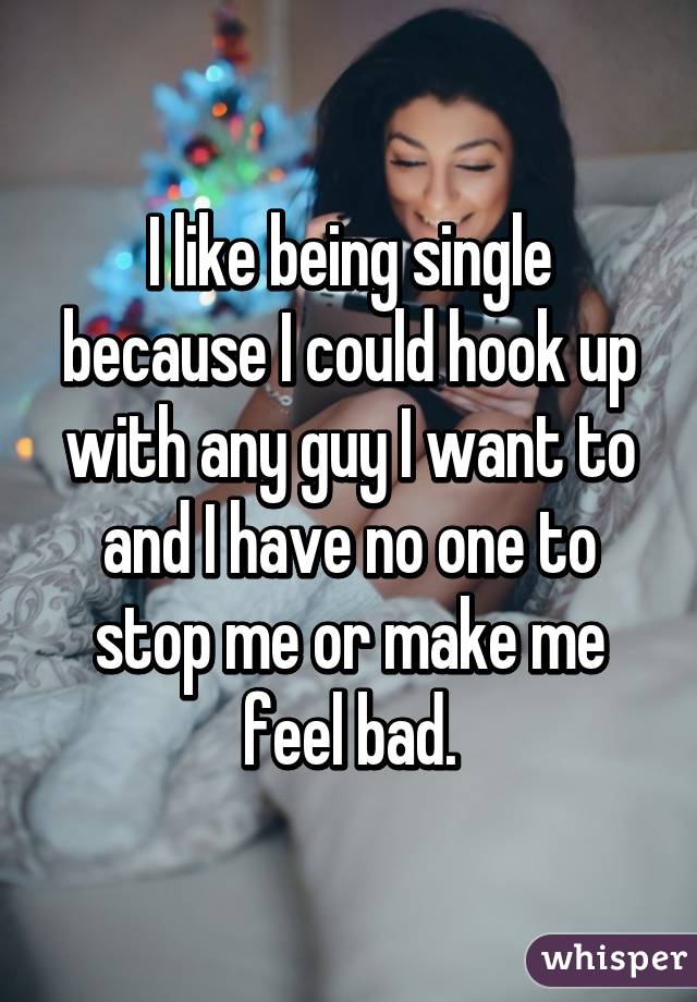 I like being single because I could hook up with any guy I want to and I have no one to stop me or make me feel bad.
