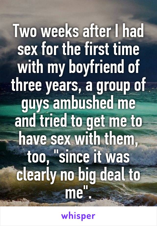 Two weeks after I had sex for the first time with my boyfriend of three years, a group of guys ambushed me and tried to get me to have sex with them, too, "since it was clearly no big deal to me".