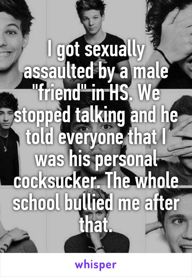 I got sexually assaulted by a male "friend" in HS. We stopped talking and he told everyone that I was his personal cocksucker. The whole school bullied me after that.