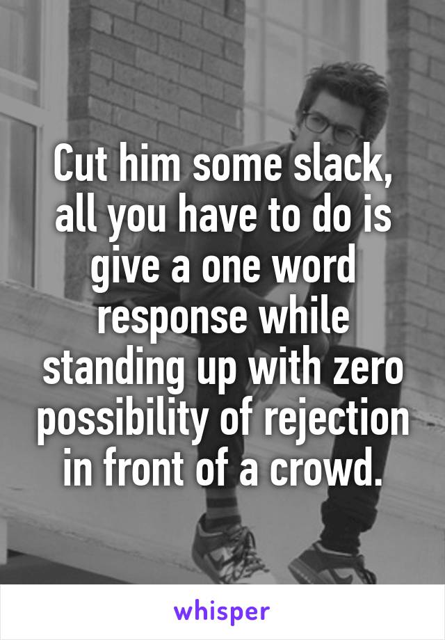Cut him some slack, all you have to do is give a one word response while standing up with zero possibility of rejection in front of a crowd.