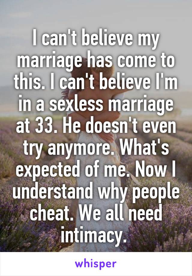 I can't believe my marriage has come to this. I can't believe I'm in a sexless marriage at 33. He doesn't even try anymore. What's expected of me. Now I understand why people cheat. We all need intimacy. 