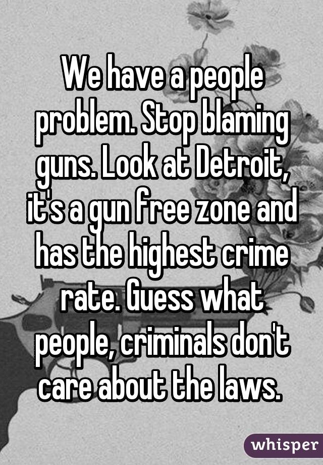 We have a people problem. Stop blaming guns. Look at Detroit, it's a gun free zone and has the highest crime rate. Guess what people, criminals don't care about the laws. 