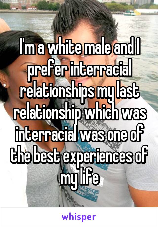 I'm a white male and I prefer interracial relationships my last relationship which was interracial was one of the best experiences of my life