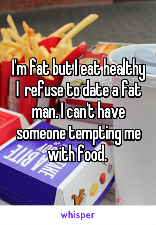 I'm fat but I eat healthy I  refuse to date a fat man. I can't have someone tempting me with food. 