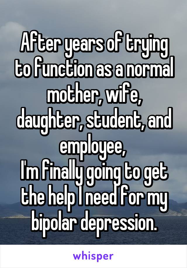 After years of trying to function as a normal mother, wife, daughter, student, and employee, 
I'm finally going to get the help I need for my bipolar depression.