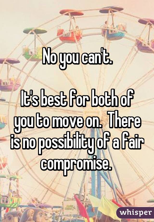 No you can't.

It's best for both of you to move on.  There is no possibility of a fair compromise. 