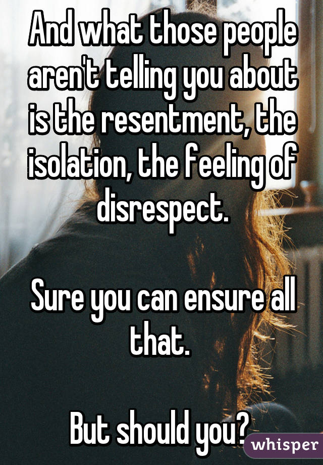 And what those people aren't telling you about is the resentment, the isolation, the feeling of disrespect.

Sure you can ensure all that. 

But should you? 