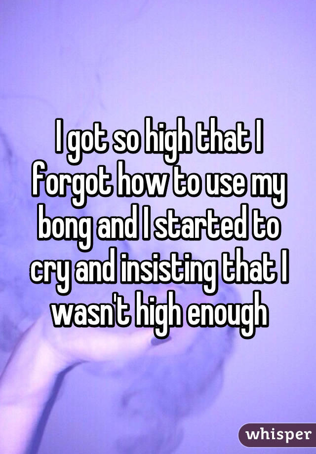 I got so high that I forgot how to use my bong and I started to cry and insisting that I wasn't high enough