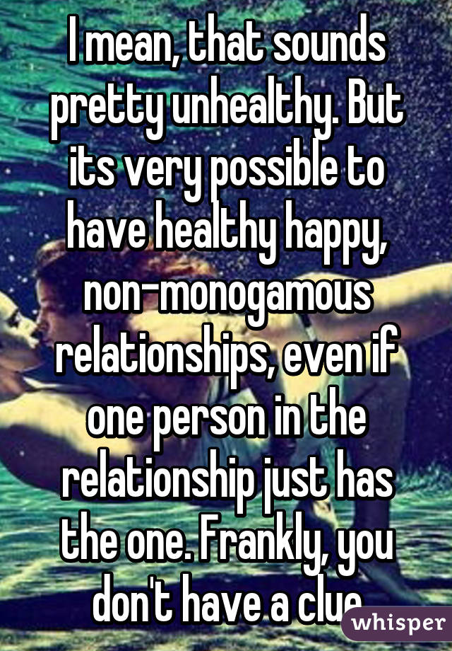 I mean, that sounds pretty unhealthy. But its very possible to have healthy happy, non-monogamous relationships, even if one person in the relationship just has the one. Frankly, you don't have a clue