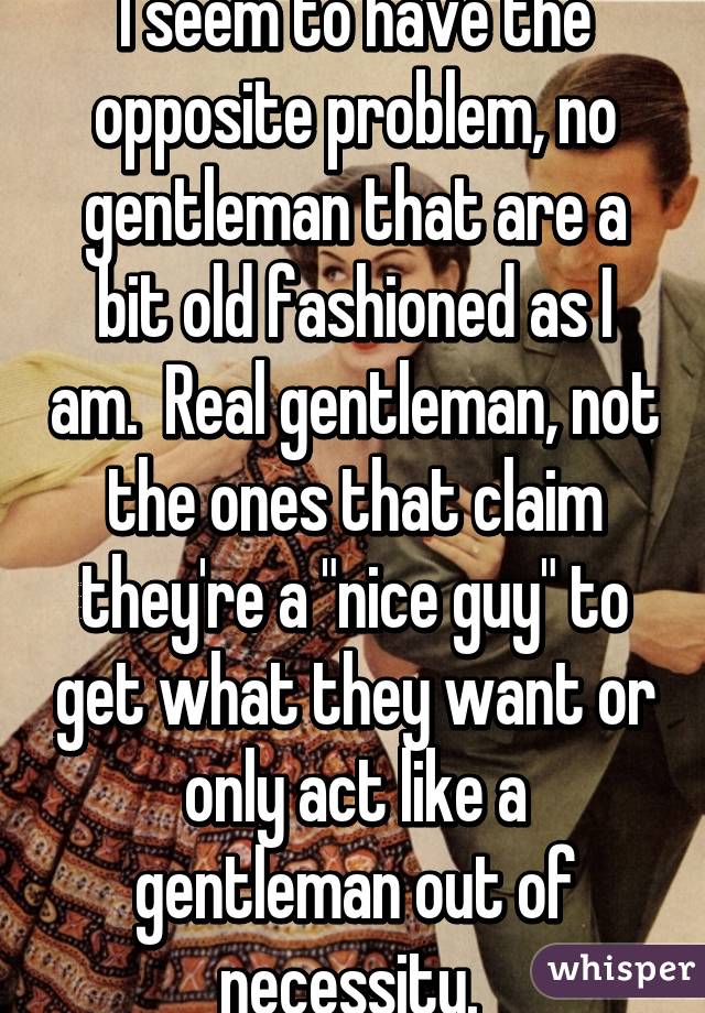 I seem to have the opposite problem, no gentleman that are a bit old fashioned as I am.  Real gentleman, not the ones that claim they're a "nice guy" to get what they want or only act like a gentleman out of necessity. 