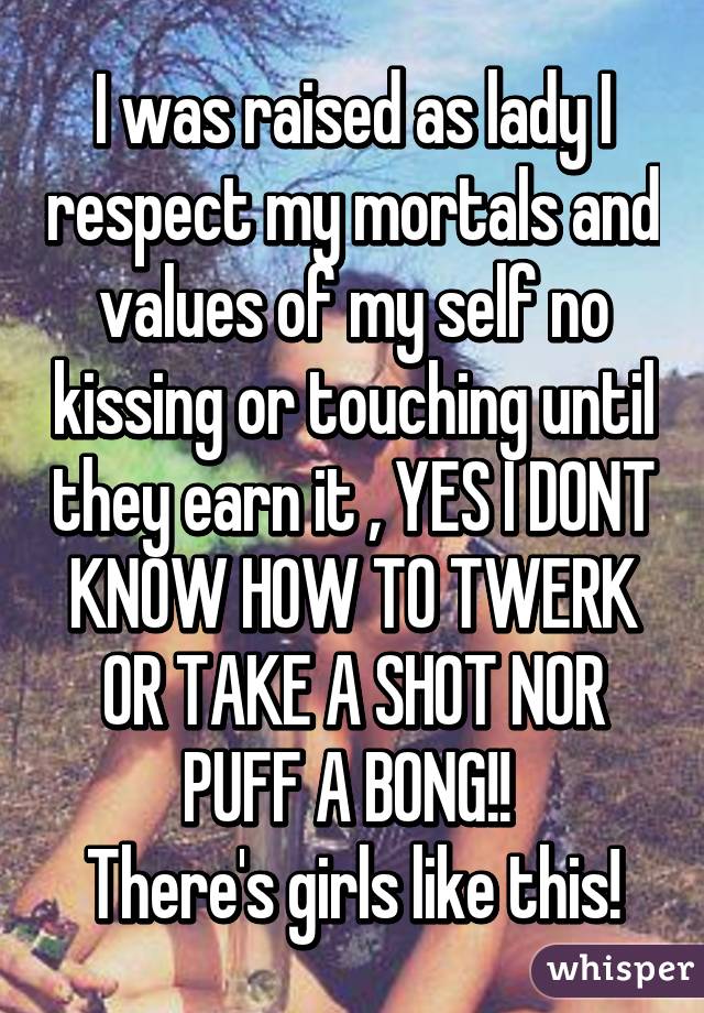 I was raised as lady I respect my mortals and values of my self no kissing or touching until they earn it , YES I DONT KNOW HOW TO TWERK OR TAKE A SHOT NOR PUFF A BONG!! 
There's girls like this!