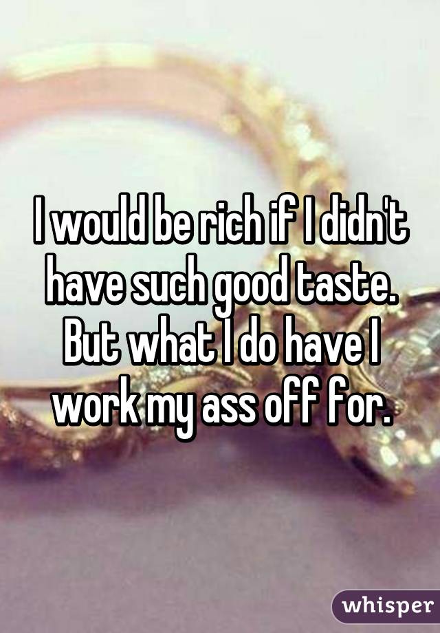 I would be rich if I didn't have such good taste.
But what I do have I work my ass off for.