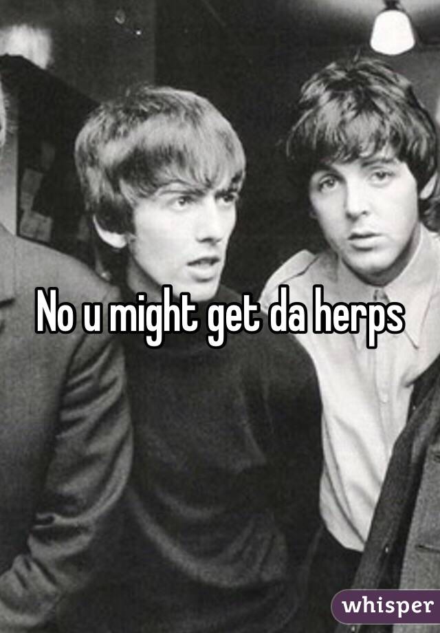No u might get da herps