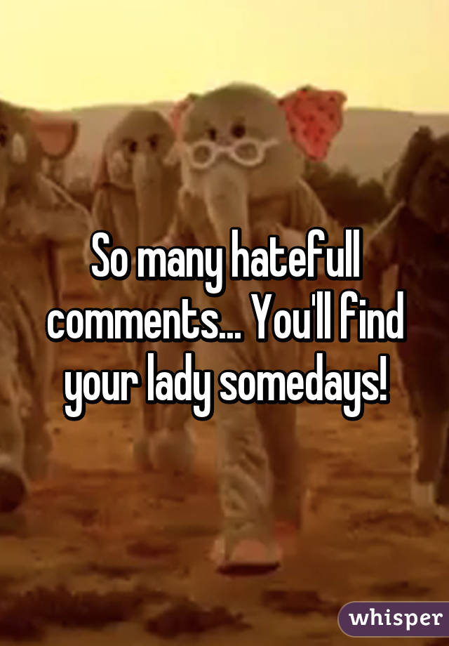 So many hatefull comments... You'll find your lady somedays!