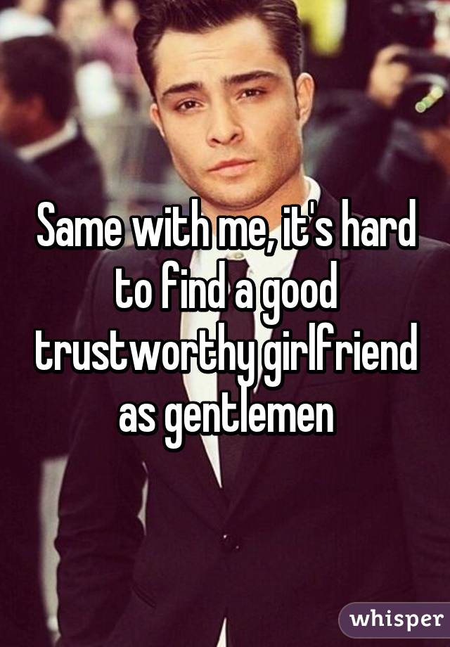 Same with me, it's hard to find a good trustworthy girlfriend as gentlemen