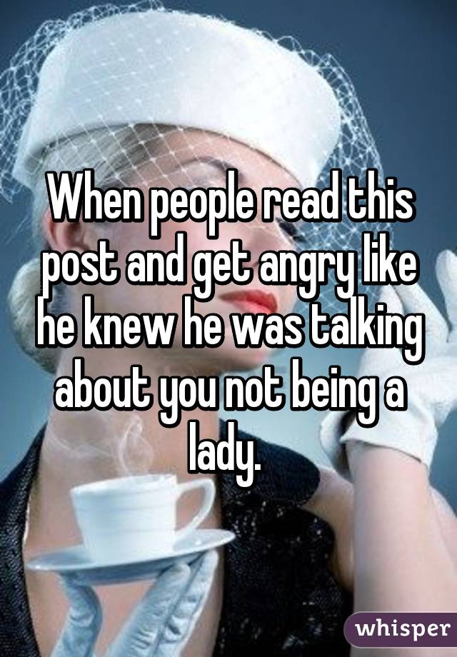 When people read this post and get angry like he knew he was talking about you not being a lady. 