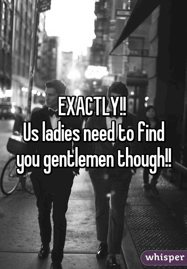 EXACTLY!! 
Us ladies need to find you gentlemen though!!