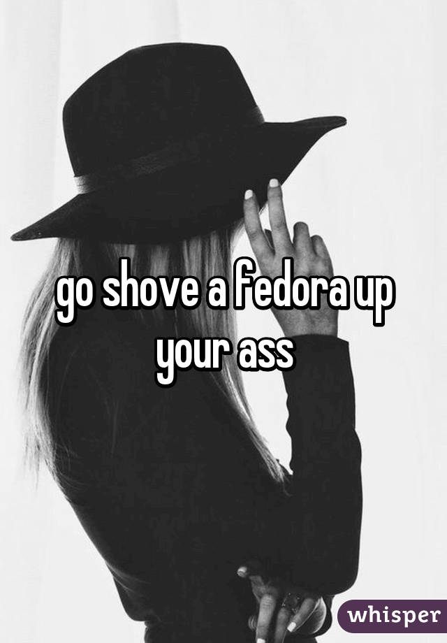 go shove a fedora up your ass