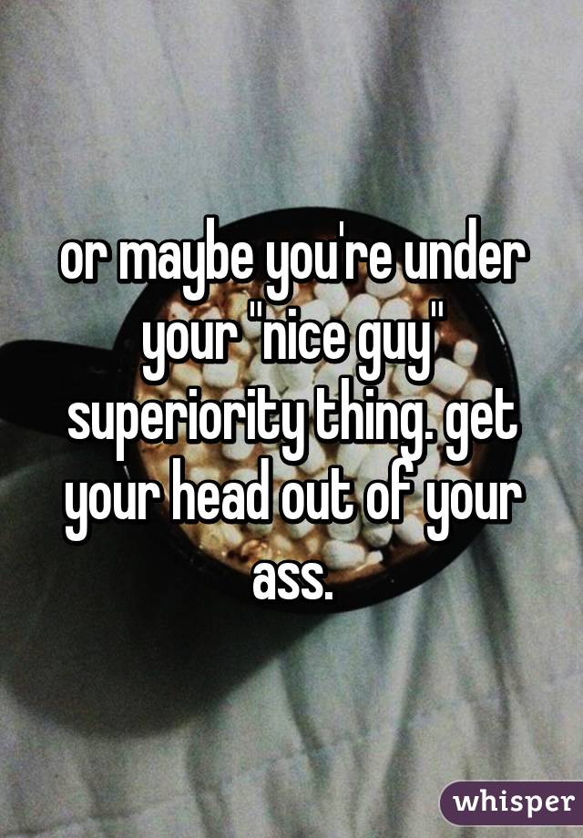 or maybe you're under your "nice guy" superiority thing. get your head out of your ass.