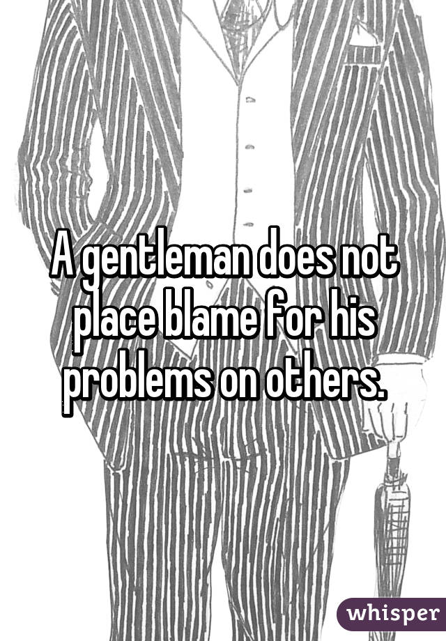 A gentleman does not place blame for his problems on others.