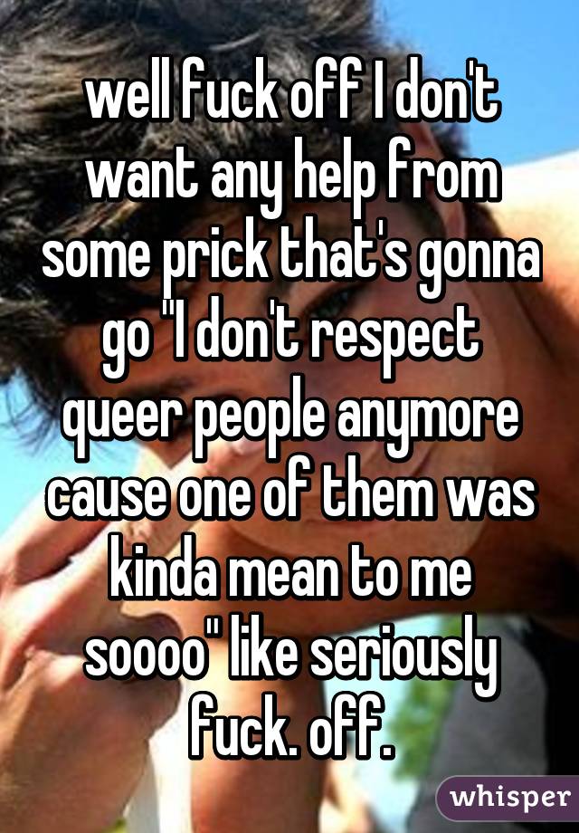 well fuck off I don't want any help from some prick that's gonna go "I don't respect queer people anymore cause one of them was kinda mean to me soooo" like seriously fuck. off.