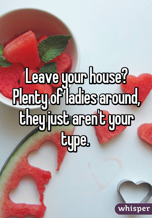 Leave your house? Plenty of ladies around, they just aren't your type. 