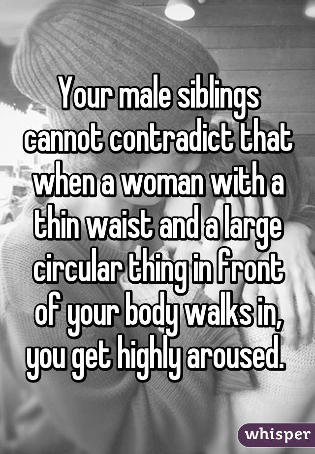 Your male siblings cannot contradict that when a woman with a thin waist and a large circular thing in front of your body walks in, you get highly aroused. 