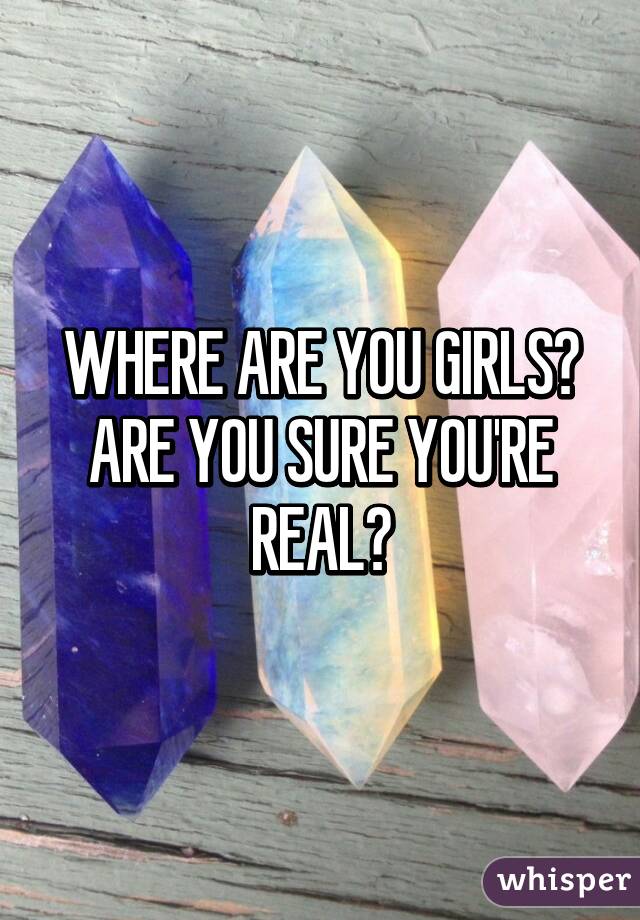 WHERE ARE YOU GIRLS? ARE YOU SURE YOU'RE REAL?