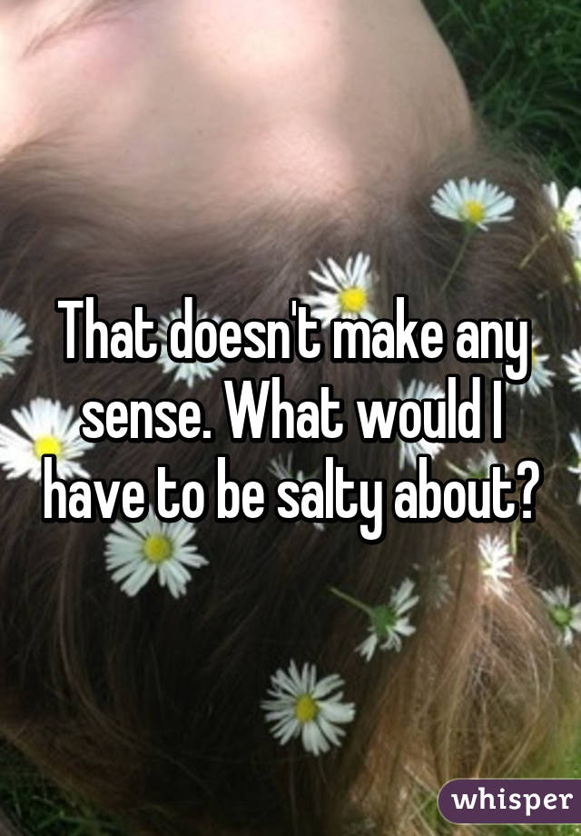 That doesn't make any sense. What would I have to be salty about?