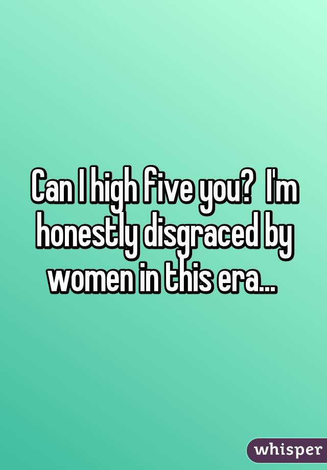 Can I high five you?  I'm honestly disgraced by women in this era... 